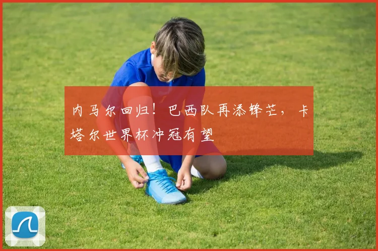 内马尔回归！巴西队再添锋芒，卡塔尔世界杯冲冠有望