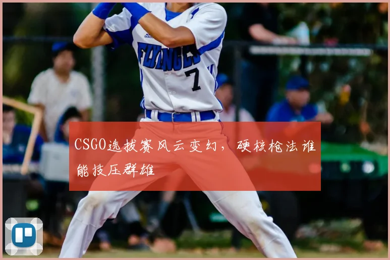 CSGO选拔赛风云变幻，硬核枪法谁能技压群雄