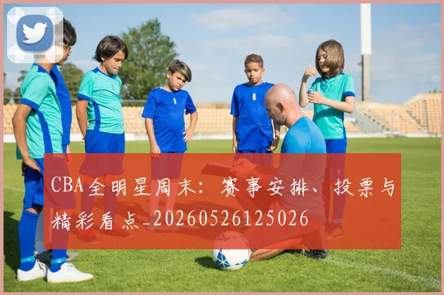 CBA全明星周末：赛事安排、投票与精彩看点_20260526125026