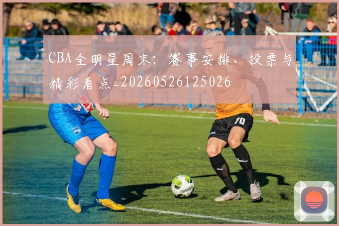 CBA全明星周末：赛事安排、投票与精彩看点_20260526125026